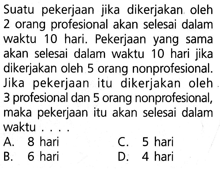Suatu pekerjaan jika dikerjakan oleh 2 orang profesional akan selesai dalam waktu 10 hari. Pekerjaan yang sama akan selesai dalam waktu 10 hari jika dikerjakan oleh 5 orang nonprofesional. Jika pekerjaan itu dikerjakan oleh 3 profesional dan 5 orang nonprofesional, maka pekerjaan itu akan selesai dalam waktu ....
