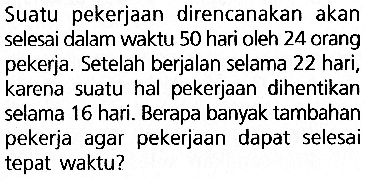 Suatu pekerjaan direncanakan akan selesai dalam waktu 50 hari oleh 24 orang pekerja. Setelah berjalan selama 22 hari, karena suatu hal pekerjaan dihentikan selama 16 hari. Berapa banyak tambahan pekerja agar pekerjaan dapat selesai tepat waktu?