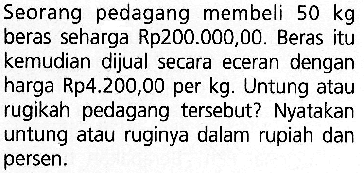 Seorang pedagang membeli 50 kg beras seharga Rp200.000,00. Beras itu kemudian dijual secara eceran dengan harga Rp4.200,00 per kg. Untung atau rugikah pedagang tersebut? Nyatakan untung atau ruginya dalam rupiah dan persen.