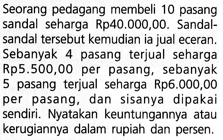 Seorang pedagang membeli 10 pasang sandal seharga Rp40.000,00. Sandalsandal tersebut kemudian ia jual eceran. Sebanyak 4 pasang terjual seharga Rp5.500,00 per pasang, sebanyak 5 pasang terjual seharga Rp6.000,00 per pasang, dan sisanya dipakai sendiri. Nyatakan keuntungannya atau kerugiannya dalam rupiah dan persen.