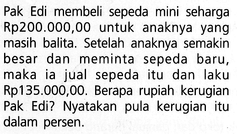 Pak Edi membeli sepeda mini seharga Rp200.000,00 untuk anaknya yang masih balita. Setelah anaknya semakin besar dan meminta sepeda baru, maka ia jual sepeda itu dan laku Rp135.000,00. Berapa rupiah kerugian Pak Edi? Nyatakan pula kerugian itu dalam persen.