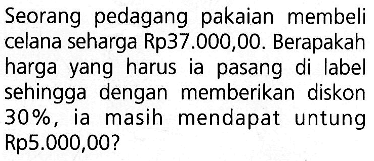 Seorang pedagang pakaian membeli celana seharga Rp37.000,00. Berapakah harga yang harus ia pasang di label sehingga dengan memberikan diskon  30% , ia masih mendapat untung Rp5.000,00?