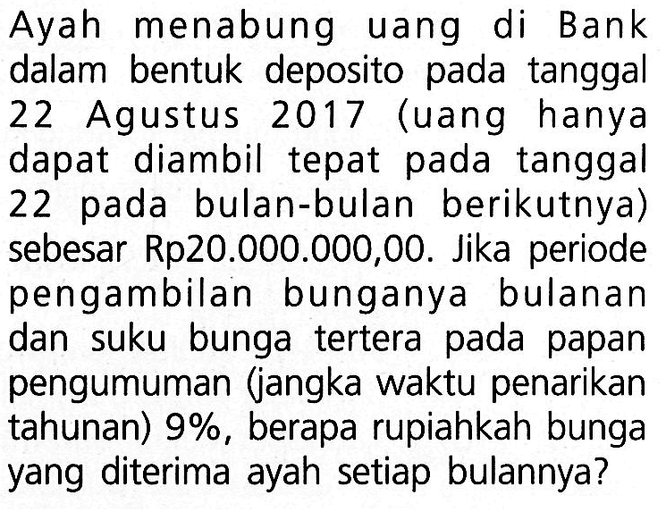 Ayah menabung uang di Bank dalam bentuk deposito pada tanggal 22 Agustus 2017 (uang hanya dapat diambil tepat pada tanggal 22 pada bulan-bulan berikutnya) sebesar Rp20.000.000,00. Jika periode pengambilan bunganya bulanan dan suku bunga tertera pada papan pengumuman (jangka waktu penarikan tahunan)  9% , berapa rupiahkah bunga yang diterima ayah setiap bulannya?