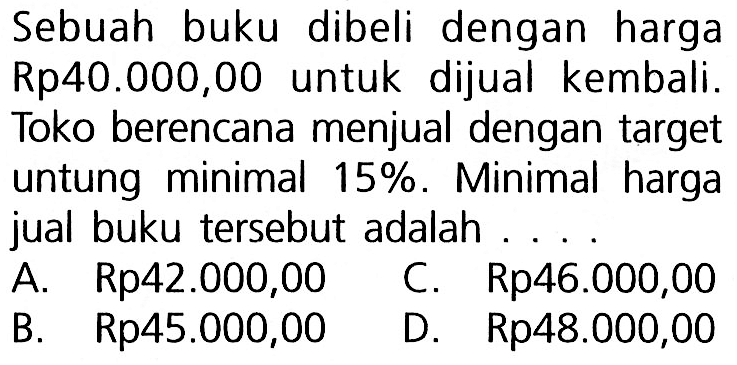 Sebuah buku dibeli dengan harga Rp40.000,00 untuk dijual kembali.Toko berencana menjual dengan target untung minimal  15%. Minimal harga jual buku tersebut adalah...