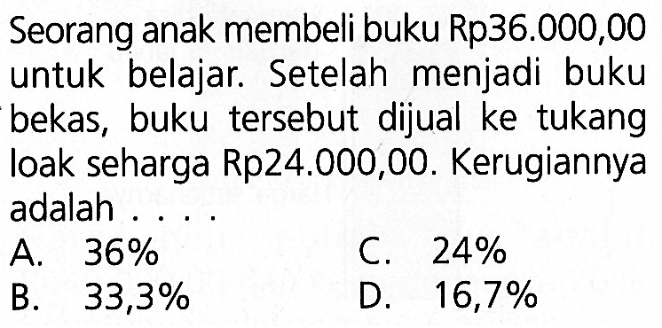 Seorang anak membeli buku Rp36.000,00 untuk belajar. Setelah menjadi buku bekas, buku tersebut dijual ke tukang loak seharga Rp24.000,00. Kerugiannya adalah ...
