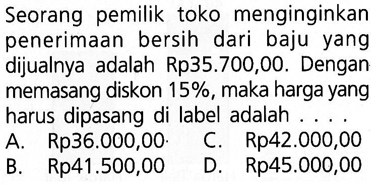 Seorang pemilik toko menginginkan penerimaan bersih dari baju yang dijualnya adalah Rp35.700,00. Dengan memasang diskon  15% , maka harga yang harus dipasang di label adalah ....