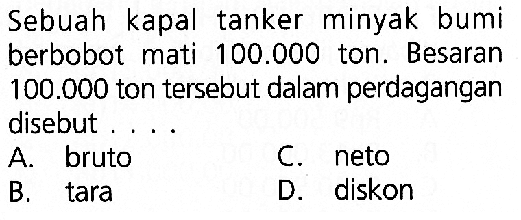 Sebuah kapal tanker minyak bumi berbobot mati  100.000  ton. Besaran  100.000  ton tersebut dalam perdagangan disebut ... .A. brutoB. taraC. netoD. diskon