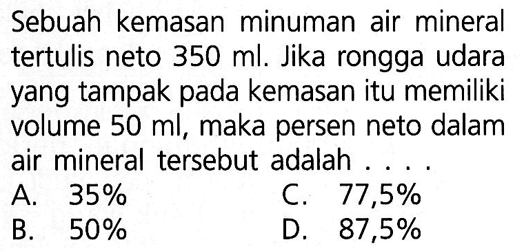 Sebuah kemasan minuman air mineral tertulis neto 350 ml. Jika rongga udara yang tampak pada kemasan itu memiliki volume 50 ml, maka persen neto dalam air mineral tersebut adalah...