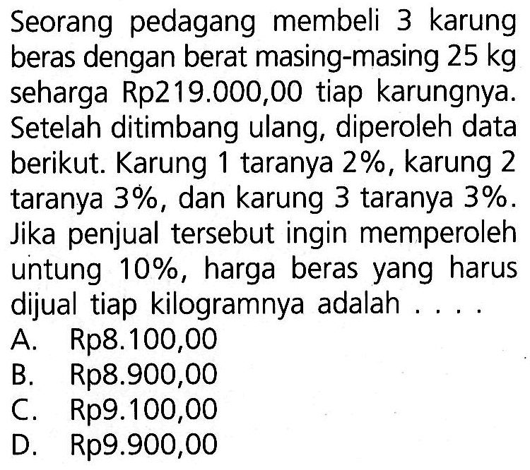 Seorang pedagang membeli 3 karung beras dengan berat masing-masing  25 kg  seharga Rp219.000,00 tiap karungnya. Setelah ditimbang ulang, diperoleh data berikut. Karung 1 taranya 2%, karung 2 taranya  3% , dan karung 3 taranya  3% . Jika penjual tersebut ingin memperoleh untung  10% , harga beras yang harus dijual tiap kilogramnya adalah ....