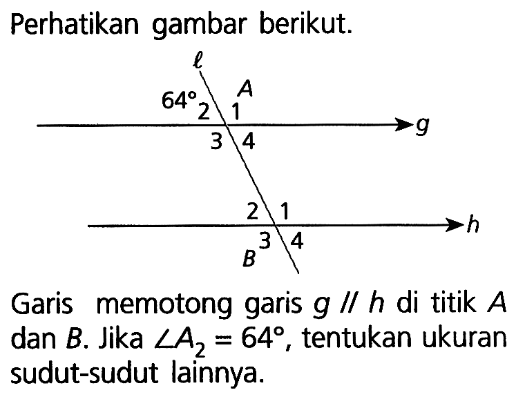 Perhatikan gambar berikut.Garis memotong garis g // h di titik A dan B. Jika sudut A2=64, tentukan ukuran sudut-sudut lainnya.