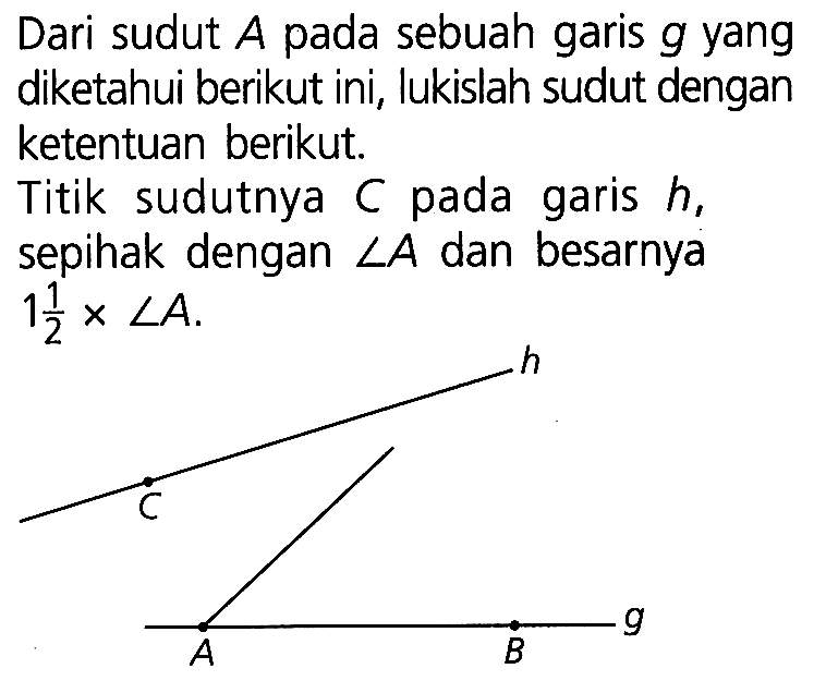 Dari sudut  A  pada sebuah garis  g  yang diketahui berikut ini, lukislah sudut dengan ketentuan berikut.
Titik sudutnya C pada garis h, sepihak dengan sudut A dan besarnya 1 1/2 x sudut A. h C A B g