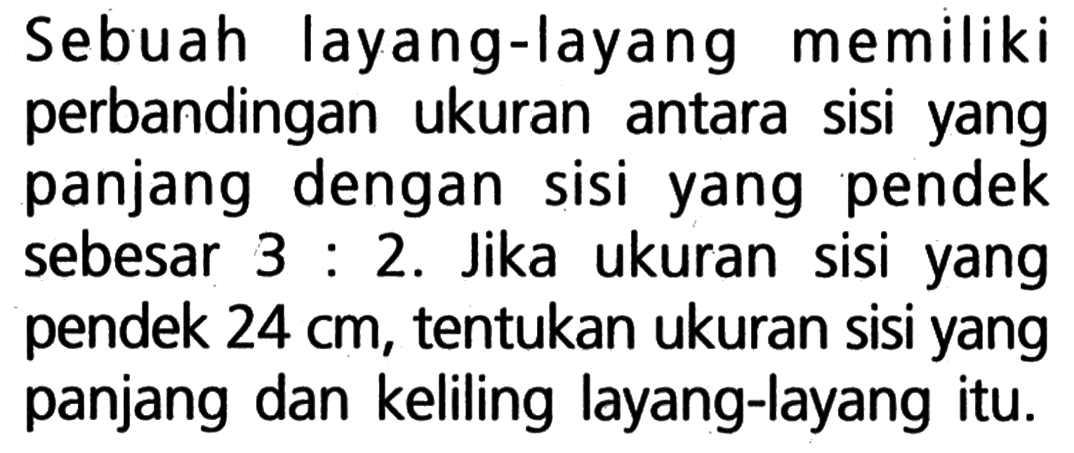 Sebuah layang-layang memiliki perbandingan ukuran antara sisi yang panjang dengan sisi yang pendek sebesar 3:2. Jika ukuran sisi yang pendek 24 cm, tentukan ukuran sisi yang panjang dan keliling layang-layang itu.