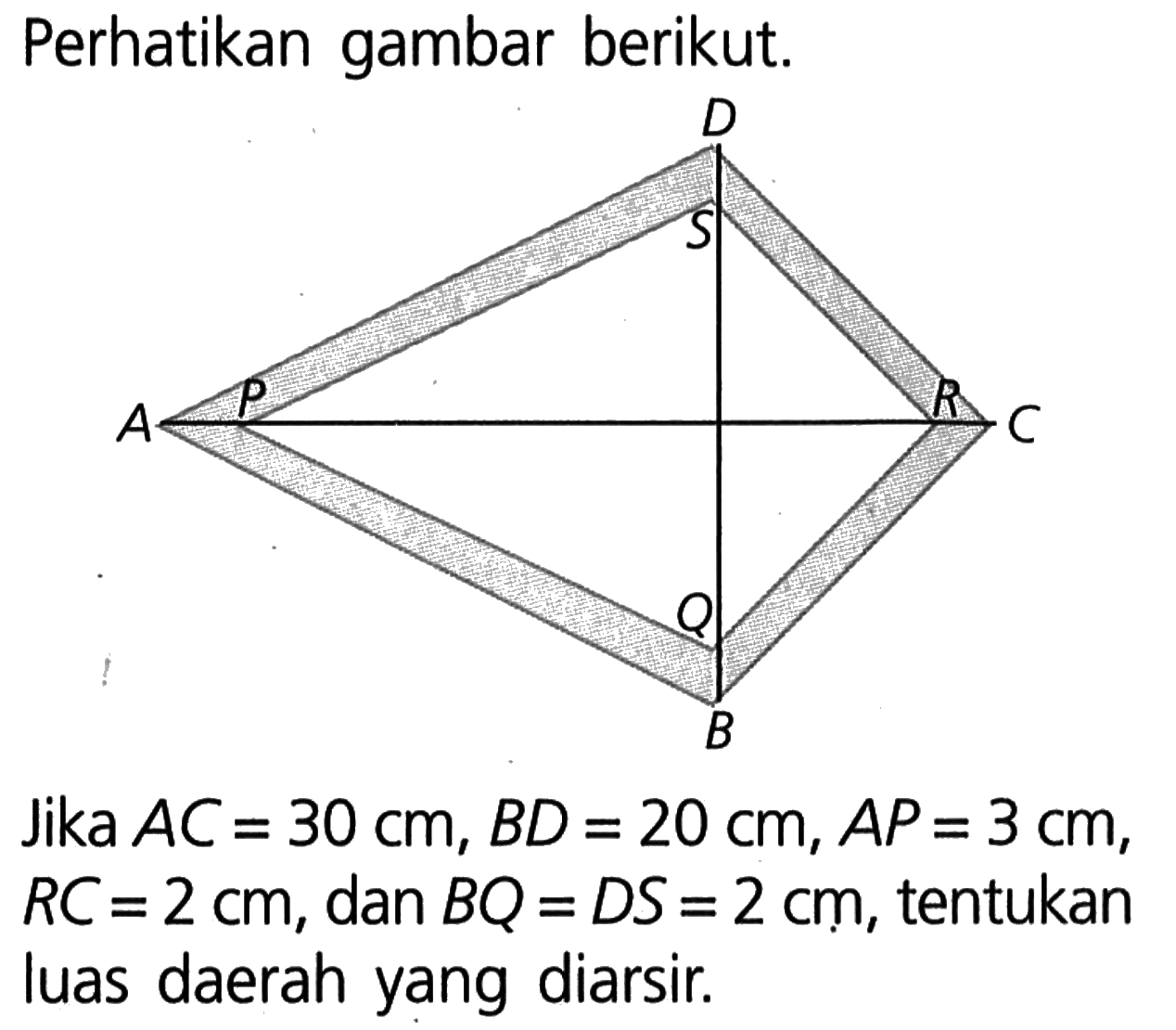 Perhatikan gambar berikut. A B C D P Q R S lika AC=30 cm, BD=20 cm, AP=3 cm, RC=2 cm, dan BQ=DS=2 cm, tentukan luas daerah yang diarsir.