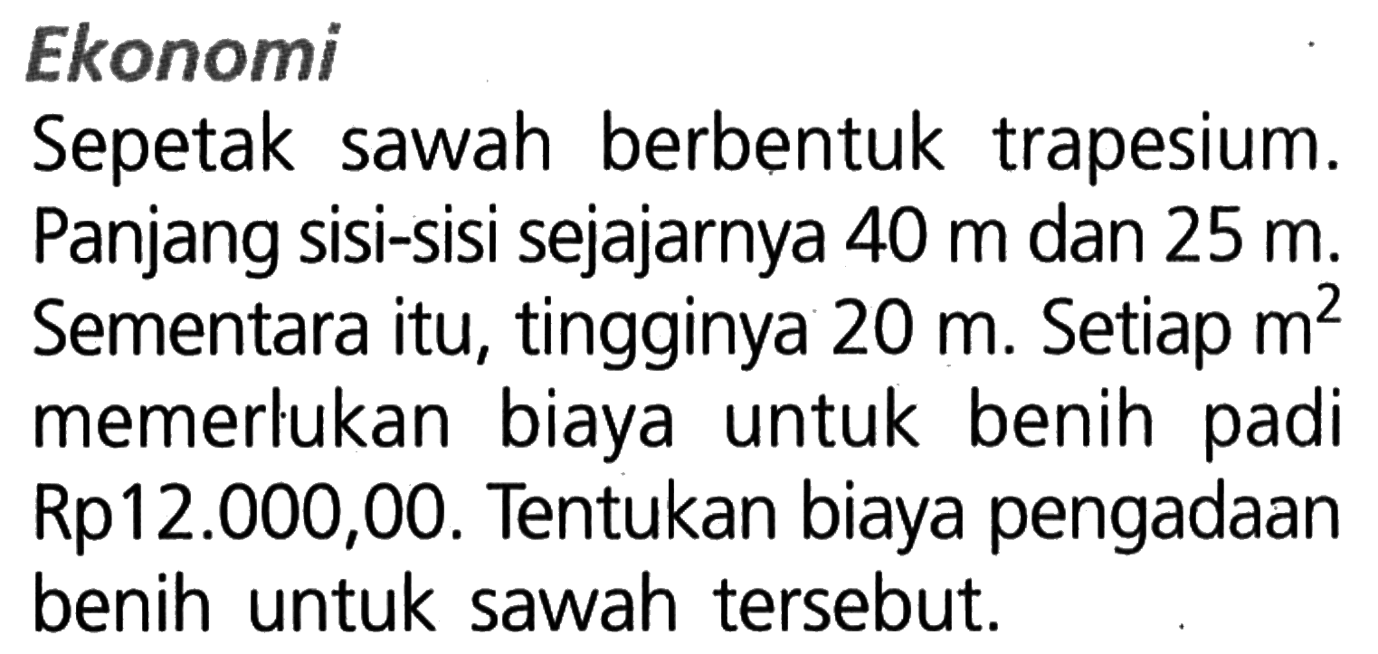 EkonomiSepetak sawah berbentuk trapesium. Panjang sisi-sisi sejajarnya  40 m  dan  25 m. Sementara itu, tingginya  20 m. Setiap  m^2  memerlukan biaya untuk benih padi Rp12.000,00. Tentukan biaya pengadaan benih untuk sawah tersebut.