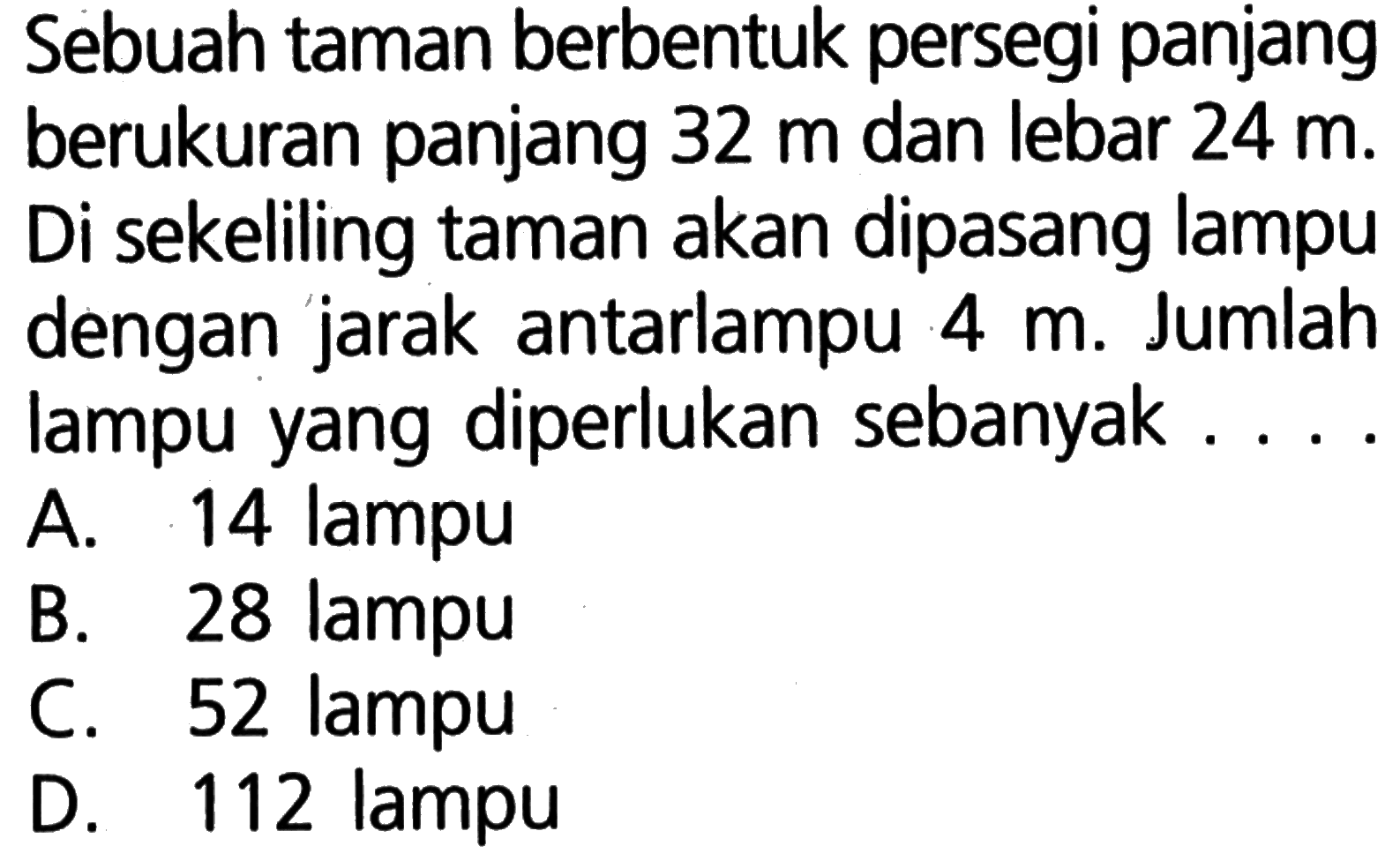 Sebuah taman berbentuk persegi panjang berukuran panjang 32 m dan lebar 24 m. Di sekeliling taman akan dipasang lampu dengan jarak antarlampu 4 m. Jumlah lampu yang diperlukan sebanyak.... 