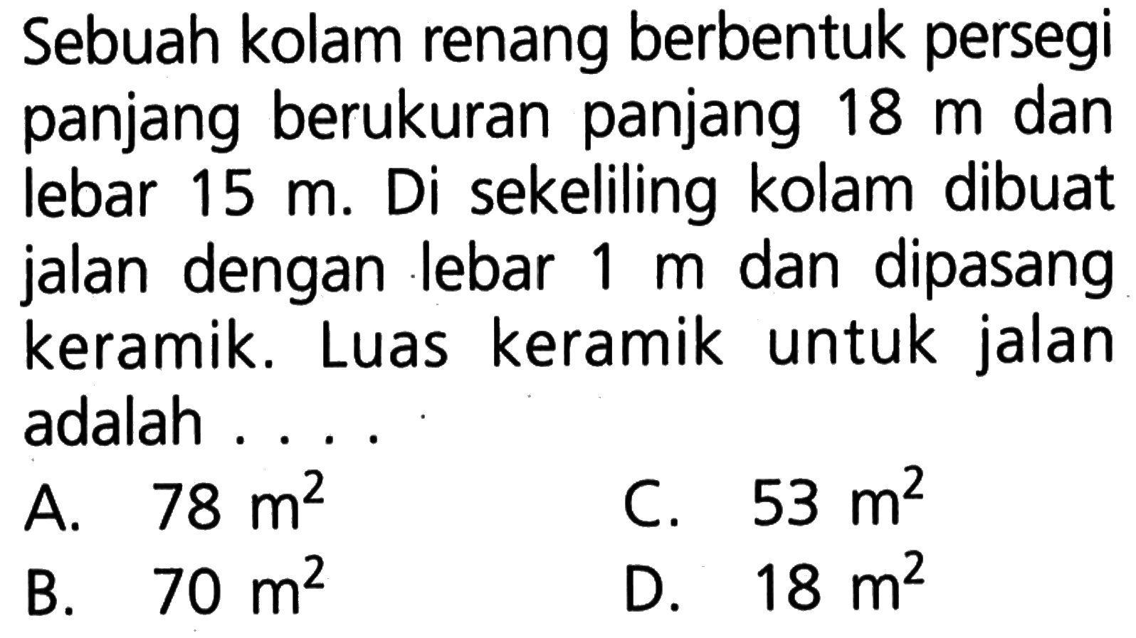 Sebuah kolam renang berbentuk persegi panjang berukuran panjang 18 m dan lebar 15 m. Di sekeliling kolam dibuat jalan dengan lebar 1 m dan dipasang keramik. Luas keramik untuk jalan adalah . . .