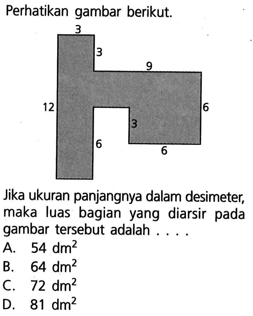 Perhatikan gambar berikut. 3 3 9 12 6 3 6 6 Jika ukuran panjangnya dalam desimeter, maka luas bagian yang diarsir pada gambar tersebut adalah ....