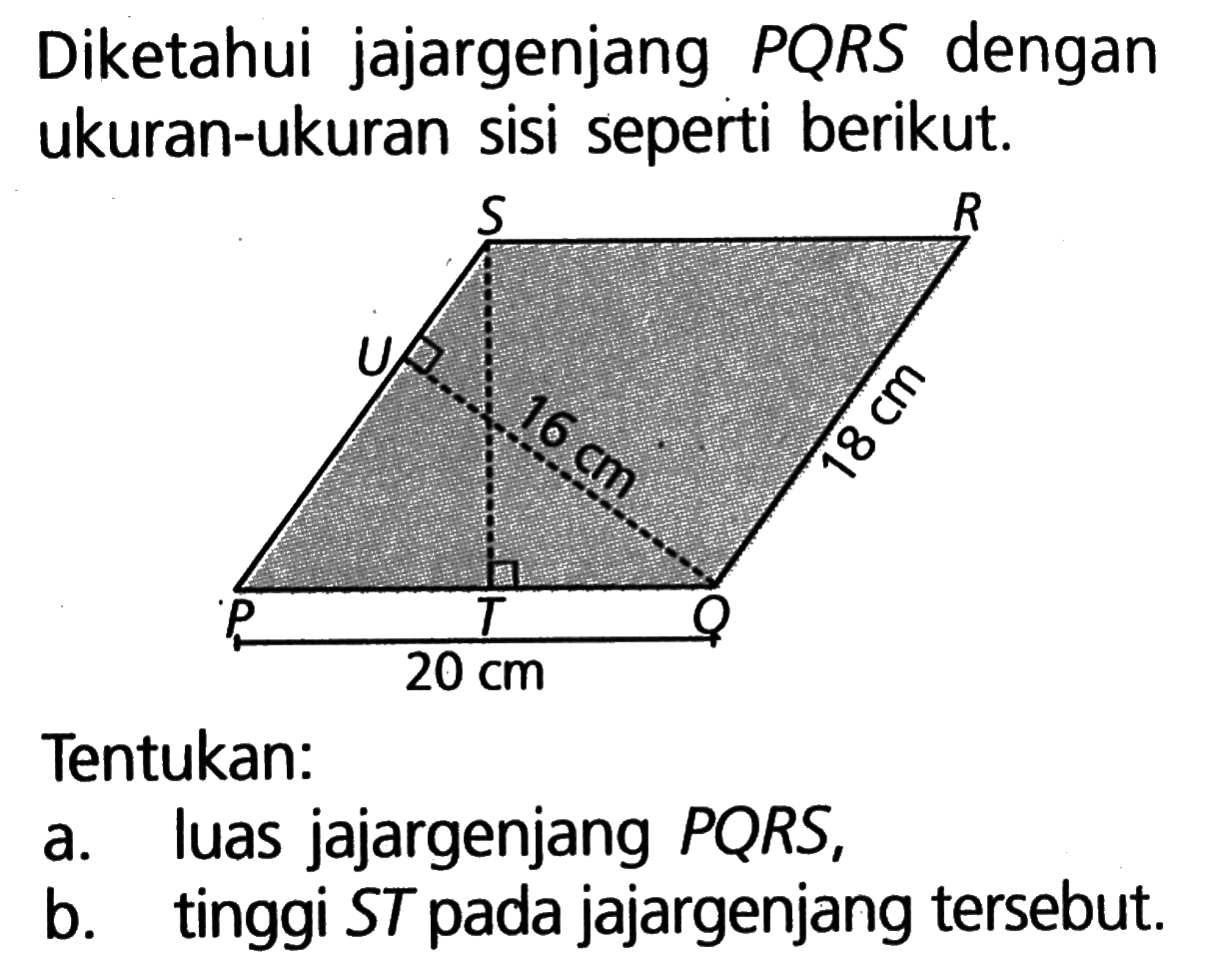 Diketahui jajargenjang PQRS dengan ukuran-ukuran sisi seperti berikut. S R U 16 cm 18 cm P T Q 20 cmTentukan:a. luas jajargenjang PQRS,b. tinggi  S T  pada jajargenjang tersebut.