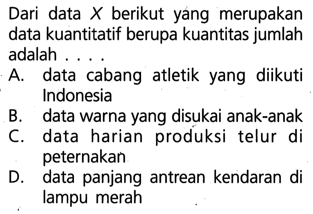 Dari data  X  berikut yang merupakan data kuantitatif berupa kuantitas jumlah adalah ...A. data cabang atletik yang diikuti IndonesiaB. data warna yang disukai anak-anakC. data harian produksi telur di peternakanD. data panjang antrean kendaran di lampu merah