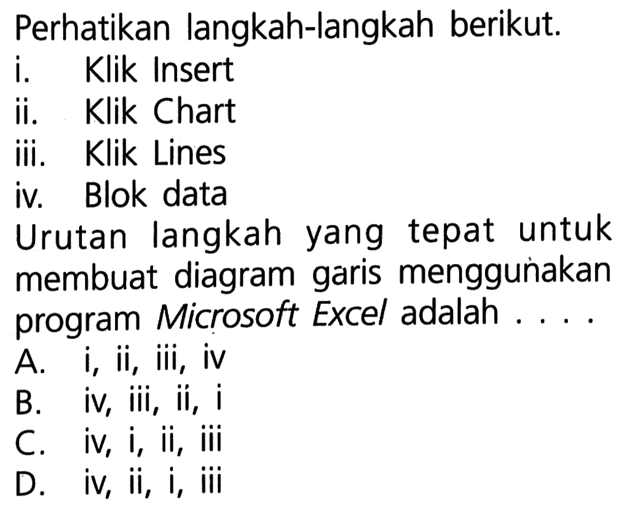 Perhatikan langkah-langkah berikut. i. Klik Insert ii. Klik Chart iii. Klik Lines iv. Blok data Urutan langkah yang tepat untuk membuat diagram garis menggunakan program Microsoft Excel adalah ....A.  i, ii, iii, iv B. iv, iii, ii, i C. iv, i, ii, iii D. iv, ii, i, iii