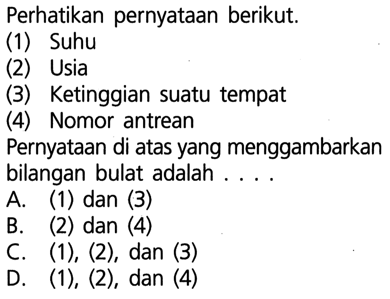 Perhatikan pernyataan berikut. (1) Suhu (3) Usia Ketinggian suatu tempat (4) Nomor antrean Pernyataan di atas yang menggambarkan bilangan bulat adalah . . . . A. (1) dan (3) B. (2) dan (4) C. (1), (2), dan (3) D. (1), (2), dan (4)