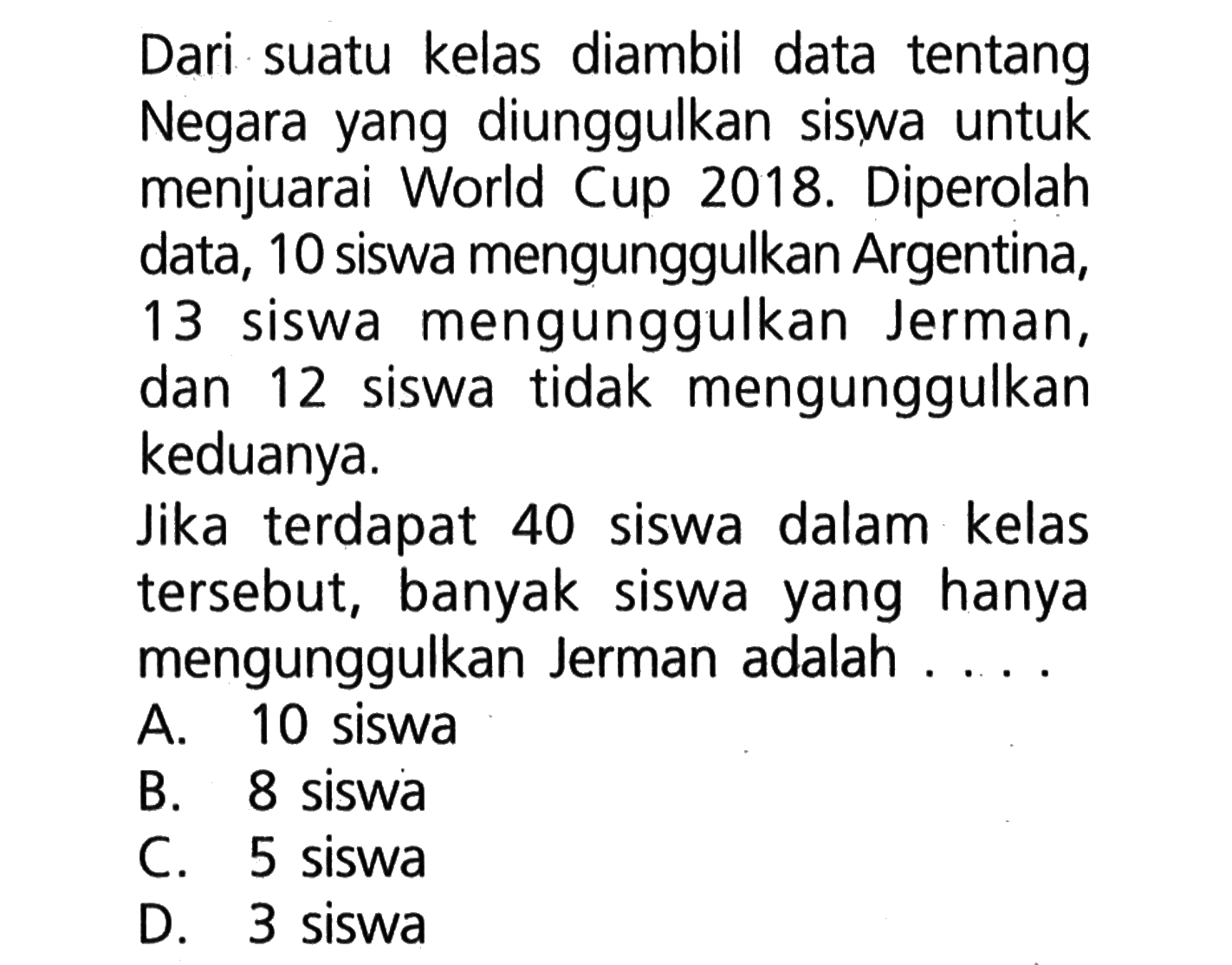 Dari suatu kelas diambil data tentang Negara yang diunggulkan siswa untuk menjuarai World Cup 2018. Diperolah data, 10 siswa mengunggulkan Argentina, 13 siswa mengunggulkan Jerman, dan 12 siswa tidak mengunggulkan keduanya. Jika terdapat 40 siswa dalam kelas tersebut, banyak siswa yang hanya mengunggulkan Jerman adalah A. 10 siswa B. 8 siswa C. 5 siswa D. 3 siswa