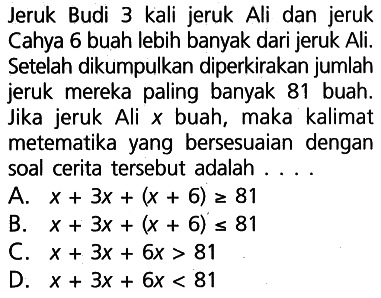 Jeruk Budi 3 kali jeruk Ali dan jeruk Cahya 6 buah lebih banyak dari jeruk Ali. Setelah dikumpulkan diperkirakan jumlah jeruk mereka paling banyak 81 buah. Jika jeruk Ali x buah, maka kalimat matematika yang bersesuaian dengan yang soal cerita tersebut adalah A. x + 3x + (x + 6) >= 81 B. x + 3x + (x + 6) <= 81 C. x + 3x 6x > 81 D. x + 3x 6x < 81