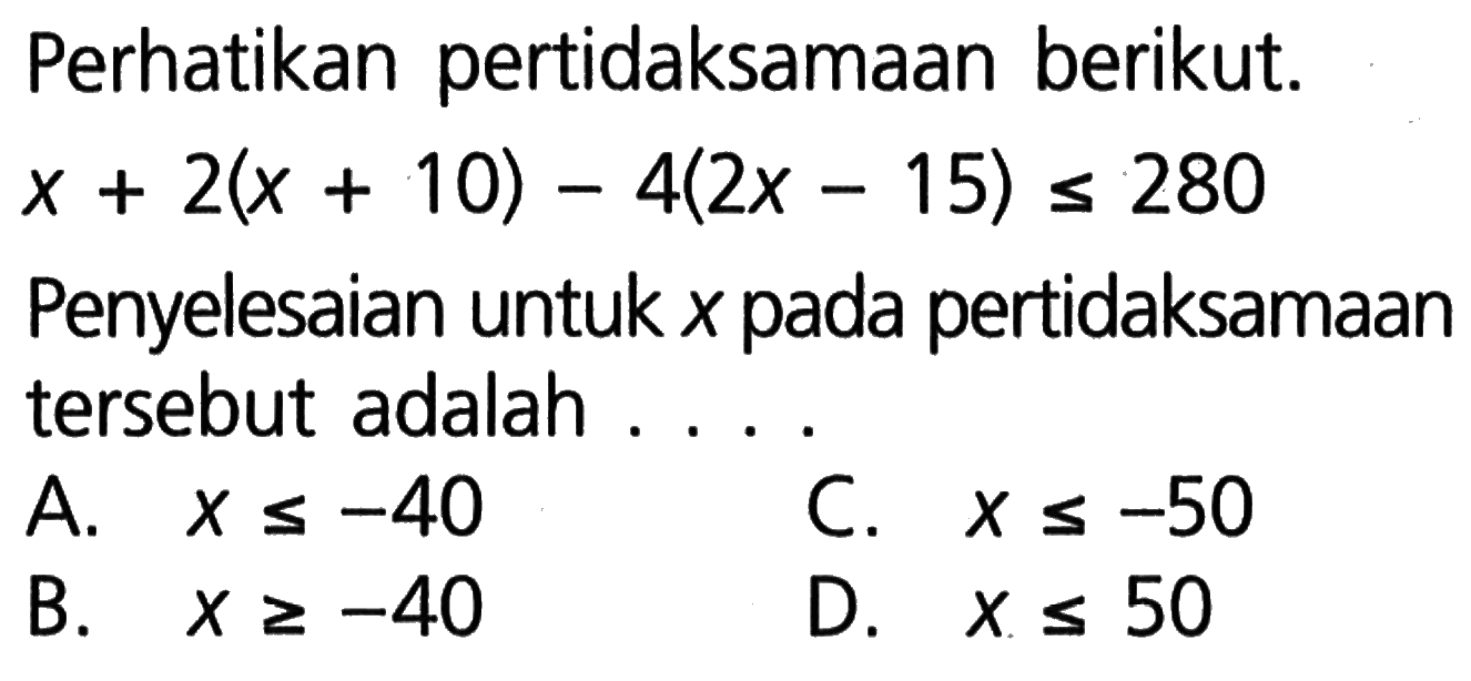 Perhatikan pertidaksamaan berikut. x + 2(x + 10) - 4(2x - 15) <= 280 Penyelesaian untuk x pada pertidaksamaan tersebut adalah.... A. x <= -40 B. x >= -40 C. x <= -50 D. x <= 50