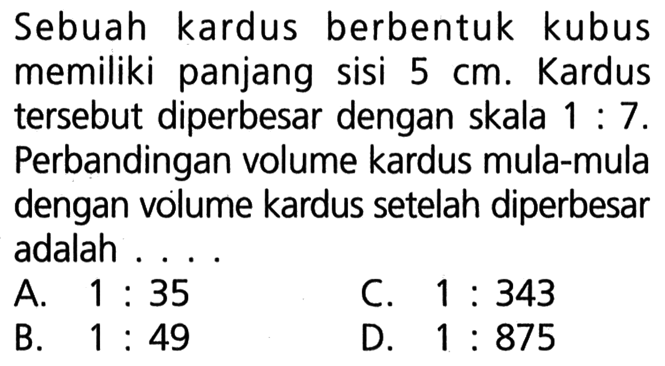 Sebuah kardus berbentuk kubus memiliki panjang sisi  5 cm. Kardus tersebut diperbesar dengan skala 1:7. Perbandingan volume kardus mula-mula dengan volume kardus setelah diperbesar adalah...