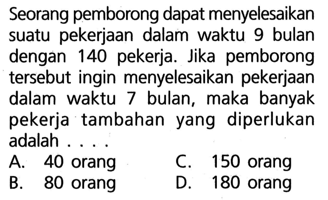 Seorang pemborong dapat menyelesaikan suatu pekerjaan dalam waktu 9 bulan dengan 140 pekerja. Jika pemborong tersebut ingin menyelesaikan pekerjaan dalam waktu 7 bulan, maka banyak pekerja tambahan yang diperlukan adalah ...