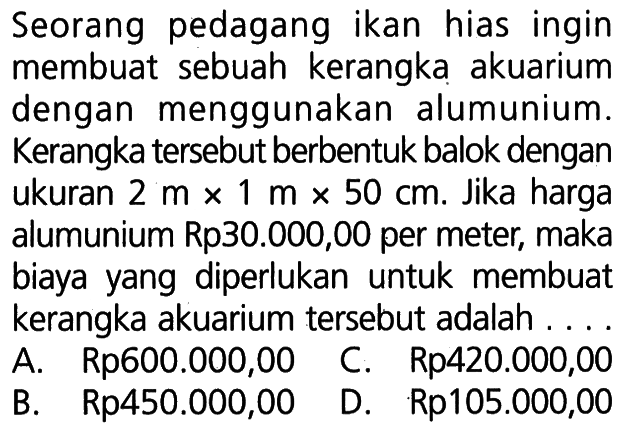 Seorang pedagangikan hiasingin membuat sebuah kerangka akuarium dengan menggunakan alumunium. Kerangka tersebut berbentuk balok dengan ukuran 2 m x 1 m x 50 cm. Jika harga alumunium Rp30.000,00 per meter, maka biayayang diperlukan untuk membuat kerangka akuarium tersebut adalah ....
