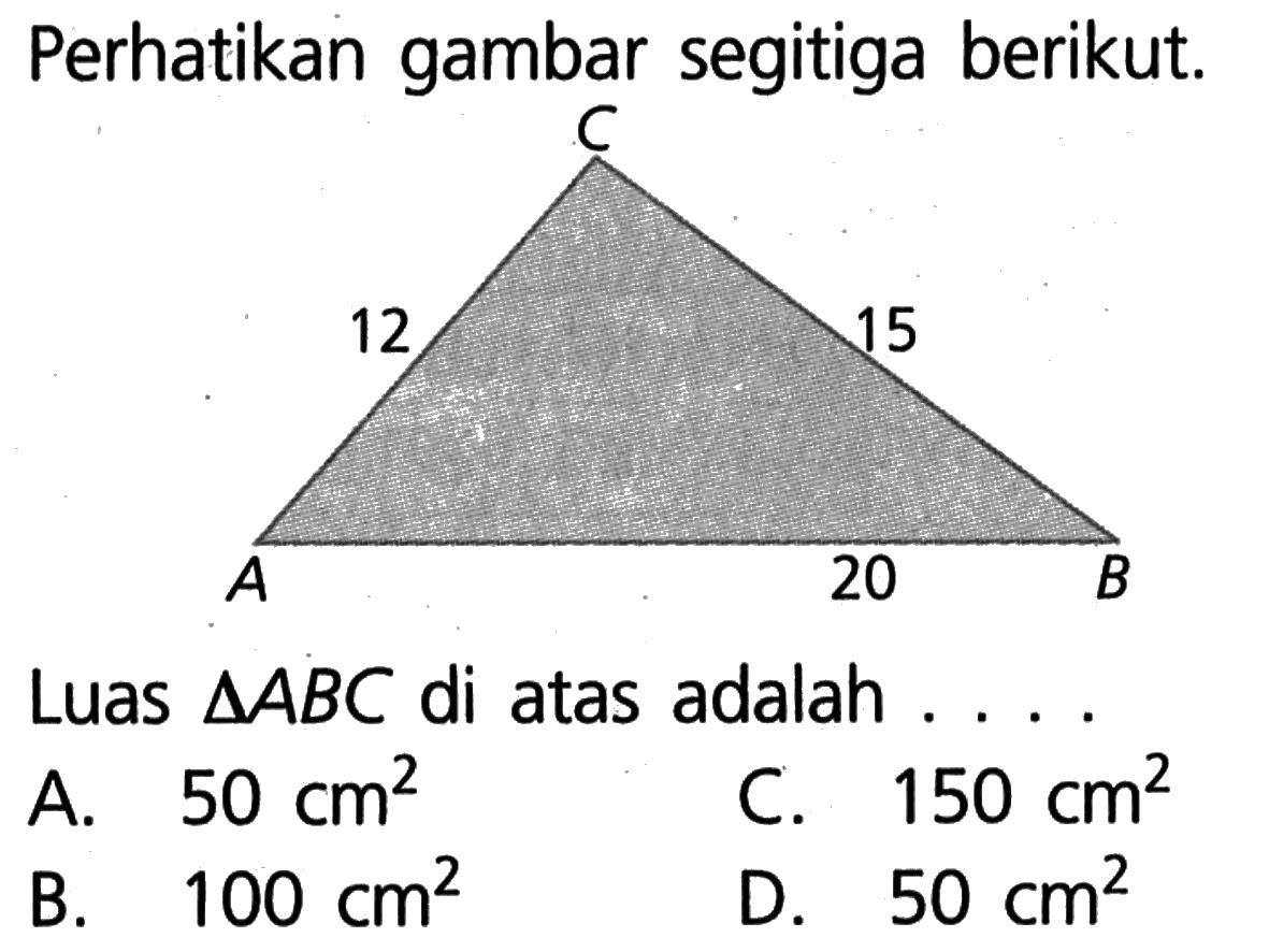 perhatikan gambar segitiga berikut. 12 15 20 Luas segitiga ABC di atas adalah . . . . A. 50 cm^2 C. 150 cm^2 B. 100 cm^2 D. 50 cm^2