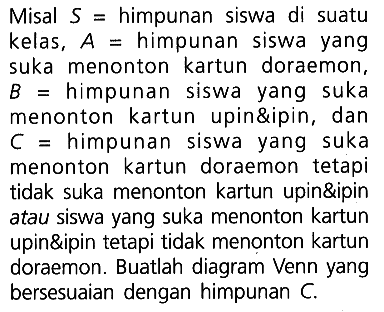 Misal S = himpunan siswa di suatu kelas, A = himpunan suka menonton kartun doraemon, B = himpunan siswa suka yang menonton kartun upin&ipin, dan C = himpunan siswa yang suka menonton kartun doraemon tetapi tidak suka menonton kartun upin&ipin atau siswa yang suka menonton kartun upin&ipin tetapi tidak menonton kartun doraemon. Buatlah diagram Venn yang bersesuaian dengan himpunan C.