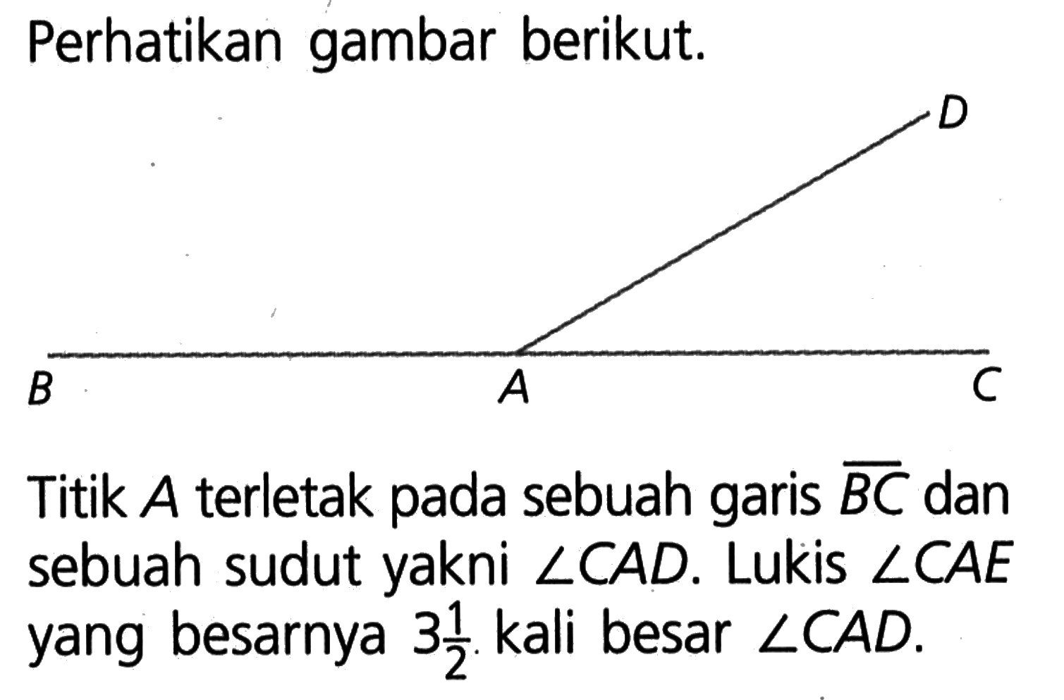 Perhatikan gambar berikut.Titik  A  terletak pada sebuah garis  (B C)  dan sebuah sudut yakni  sudut C A D . Lukis  sudut C A E  yang besarnya  3 (1/2) . kali besar  sudut C A D .