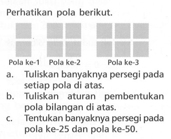 Perhatikan pola berikut: Pola ke-1 Pola ke-2 Pola ke-3 a. Tuliskan banyaknya persegi pada setiap pola di atas. b. Tuliskan aturan pembentukan pola bilangan di atas. c. Tentukan banyaknya persegi pada pola ke-25 dan pola ke-50.