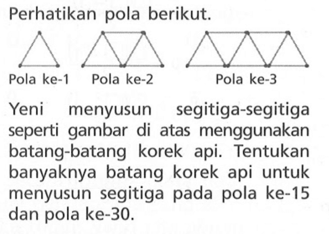 Perhatikan pola berikut. Pola ke-1 Pola ke-2 Pola ke-3 Yeni menyusun segitiga-segitiga seperti gambar di atas menggunakan batang-batang korek api. Tentukan banyaknya batang korek api untuk menyusun segitiga pada pola ke-15 dan pola ke-30.