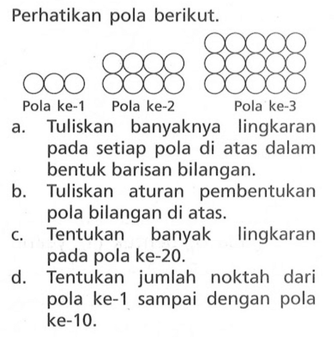 Perhatikan pola berikut. Pola ke-1 Pola ke-2 Pola ke-3 a. Tuliskan banyaknya lingkaran pada setiap pola di atas dalam bentuk barisan bilangan. b. Tuliskan aturan pembentukan pola bilangan di atas. c. Tentukan banyak lingkaran pada pola ke-20. d. Tentukan jumlah noktah dari pola ke-1 sampai dengan pola ke-10.