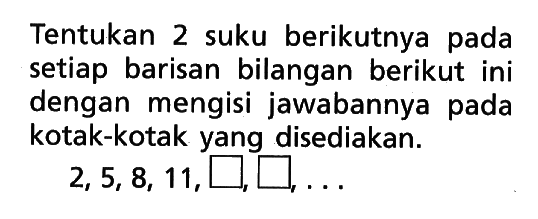 Tentukan 2 suku berikutnya pada setiap barisan bilangan berikut ini dengan mengisi jawabannya pada kotak-kotak yang disediakan. 2, 5, 8, 11, ..., ..., ....