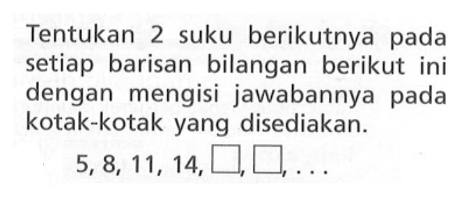 Tentukan 2 suku berikutnya pada setiap barisan bilangan berikut ini dengan mengisi jawabannya pada kotak-kotak yang disediakan: 5, 8, 11, 14, ...,...