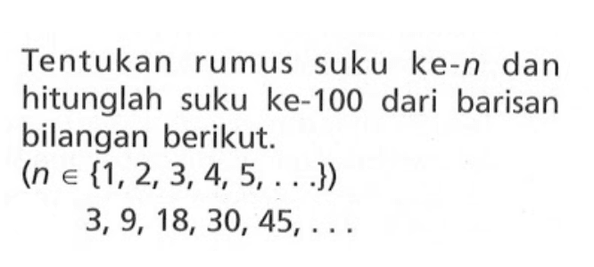 Tentukan rumus suku ke-n dan hitunglah suku ke-100 dari barisan bilangan berikut: (n e {1,2,3,4,5, ...}) 3, 9, 18, 30, 45, ......