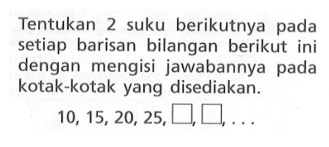 Tentukan 2 suku berikutnya pada setiap barisan bilangan berikut ini dengan mengisi jawabannya pada kotak-kotak yang disediakan: 10, 15, 20, 25, ...,...,...