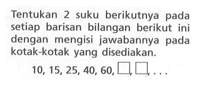 Tentukan 2 suku berikutnya pada setiap barisan bilangan berikut ini dengan mengisi jawabannya pada kotak-kotak yang disediakan: 10, 15, 25, 40, 60, ...,...,...