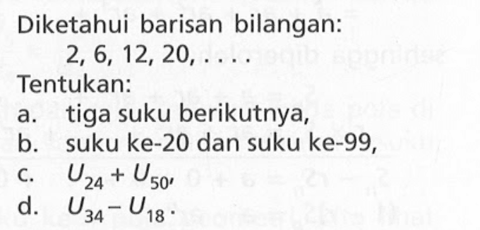 Diketahui barisan bilangan: 2, 6, 12, 20,... Tentukan: a. tiga suku berikutnya, b. suku ke-20 dan suku ke-99, c. U24 + U50, d. U34 - U18.