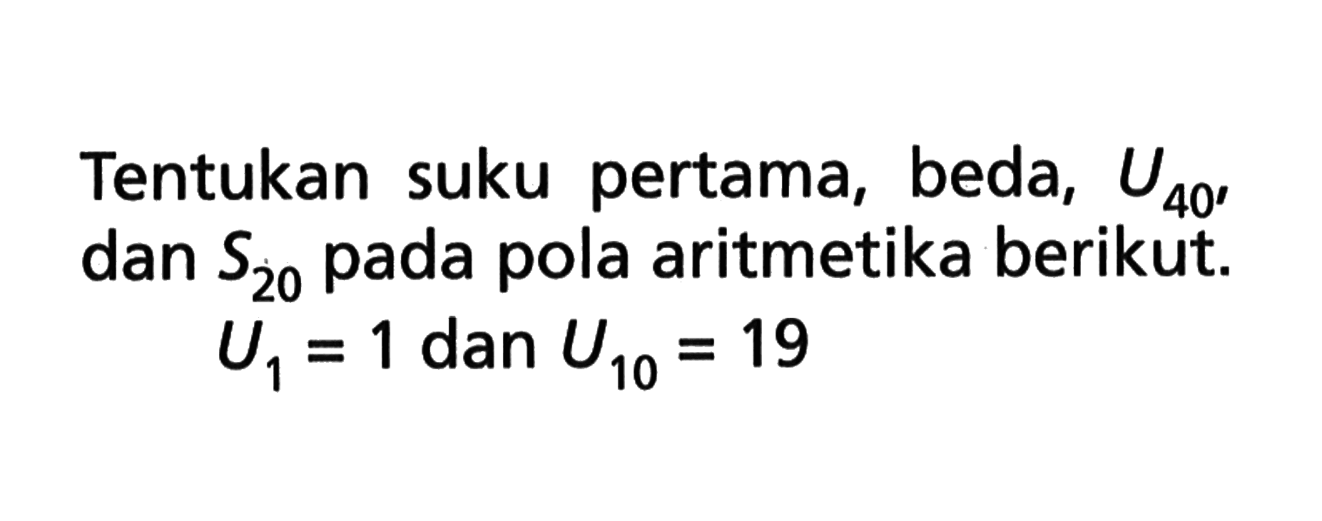 Tentukan suku pertama , beda , U40 , dan S20 pada pola aritmetika berikut. U1 = 1 dan U10 = 19