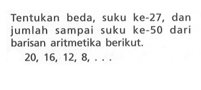 Tentukan beda, suku ke-27, dan jumlah sampai suku ke-50 dari barisan aritmetika berikut. 20, 16, 12, 8, . . .