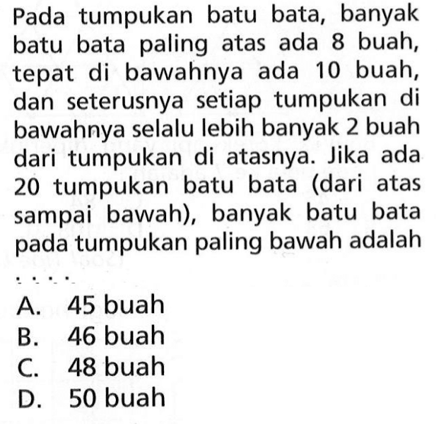 Pada tumpukan batu bata, banyak batu bata paling atas ada 8 buah, tepat di bawahnya ada 10 buah, dan seterusnya setiap tumpukan di bawahnya selalu lebih banyak 2 buah dari tumpukan di atasnya. Jika ada 20 tumpukan batu bata (dari atas sampai bawah), banyak batu bata pada tumpukan paling bawah adalah ... A. 45 buah B. 46 buah C. 48 buah D. 50 buah