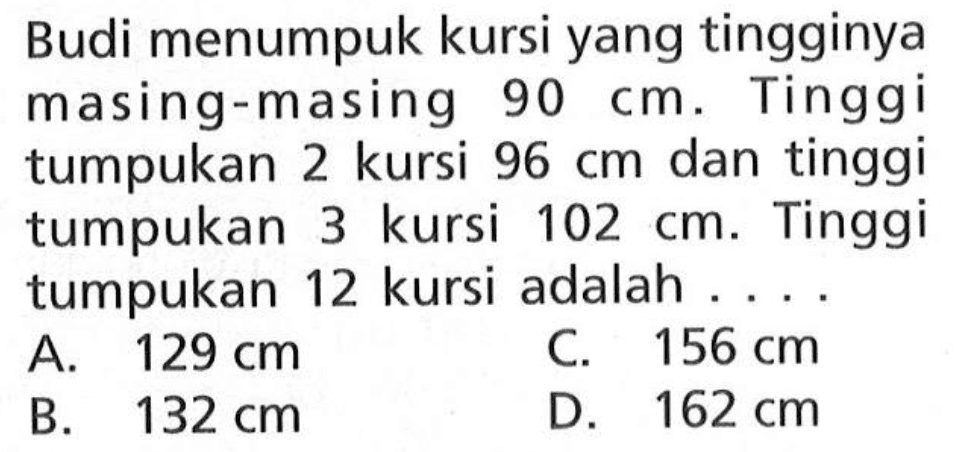 Budi menumpuk kursi yang tingginya masing-masing 90 cm. Tinggi tumpukan 2 kursi 96 cm dan tinggi tumpukan 3 kursi 102 cm. Tinggi tumpukan 12 kursi adalah ...