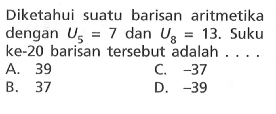 Diketahui suatu barisan aritmetika dengan U5 = 7 dan U8 = 13. Suku ke-20 barisan tersebut adalah . . . .