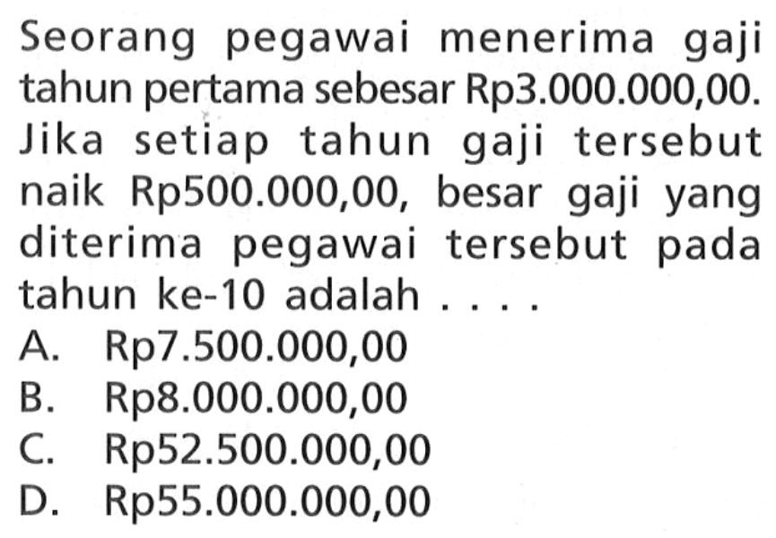 Seorang pegawai menerima gaji tahun pertama sebesar Rp3.000.000,00. Jika setiap tahun gaji tersebut naik Rp500.000,00, besar gaji yang diterima pegawai tersebut pada tahun ke-10 adalah 
 A. Rp7.500.000,00 
 B. Rp8.000.000,00 
 C. Rp52.500.000,00 
 D. Rp55.000.000,00