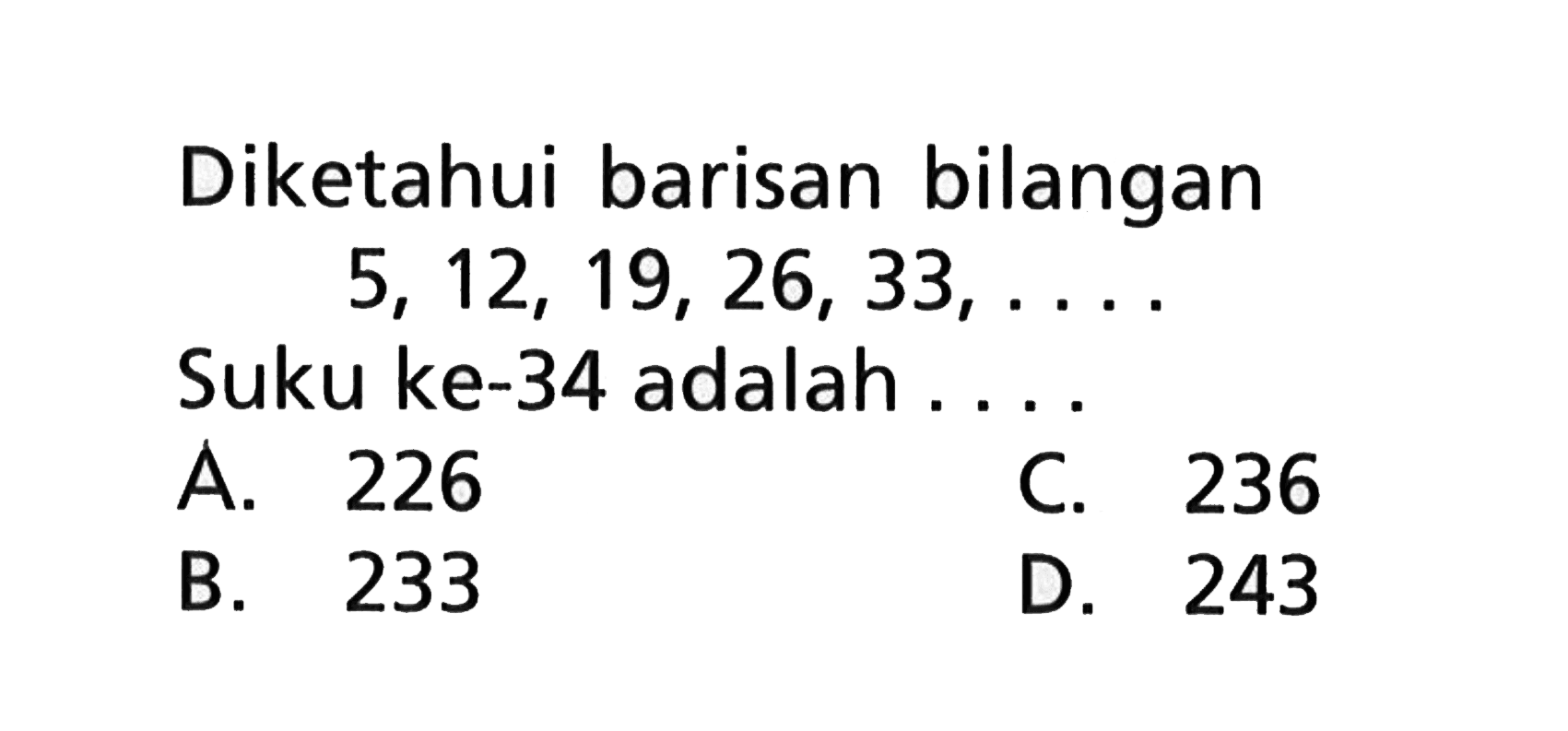 Diketahui barisan bilangan 5, 12, 19, 26, 33, .... Suku ke-34 adalah.... A. 226 C. 236 B. 233 D. 243